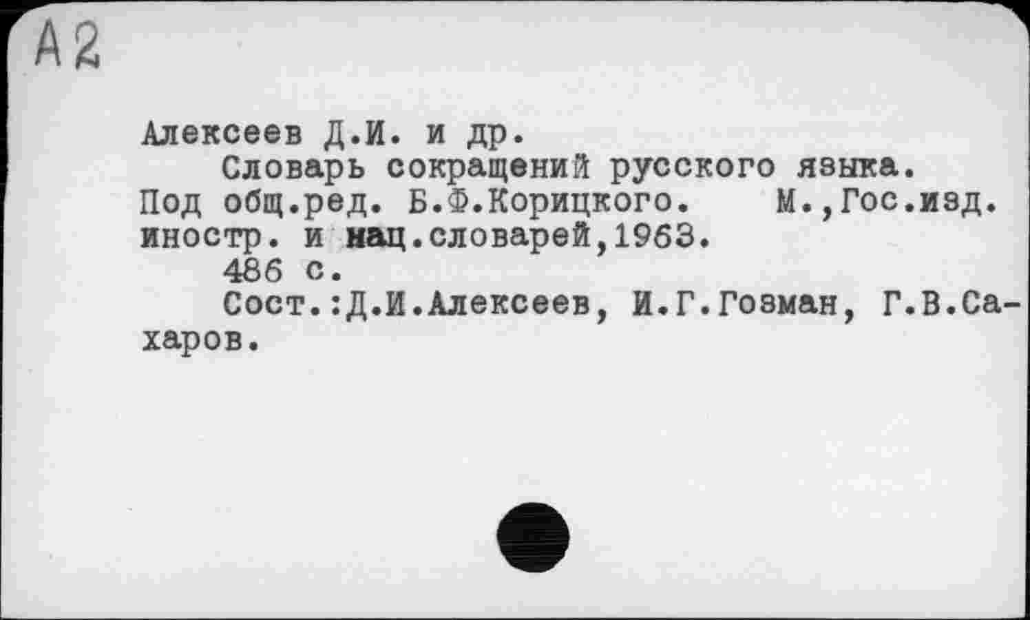 ﻿А2
Алексеев Д.И. и др.
Словарь сокращений русского языка.
Под общ.ред. Б.Ф.Корицкого. М.,Гос.изд. иностр, и нац.словарей,1963.
486 с.
Сост.:Д.И.Алексеев, И.Г.Гозман, Г.В.Сахаров.